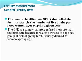Fertility Measurement
General Fertility Rate
The general fertility rate GFR, (also called the
fertility rate) ,is the number of live births per
1,000 women ages 15-49 in a given year.
The GFR is a somewhat more refined measure than
the birth rate because it relates births to the age-sex
group at risk of giving birth (usually defined as
women ages 15-49).
 