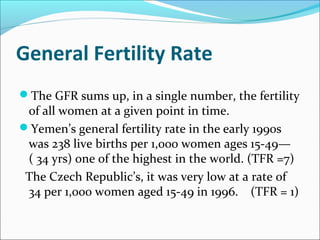 General Fertility Rate
The GFR sums up, in a single number, the fertility
of all women at a given point in time.
Yemen’s general fertility rate in the early 1990s
was 238 live births per 1,000 women ages 15-49—
( 34 yrs) one of the highest in the world. (TFR =7)
The Czech Republic’s, it was very low at a rate of
34 per 1,000 women aged 15-49 in 1996. (TFR = 1)
 