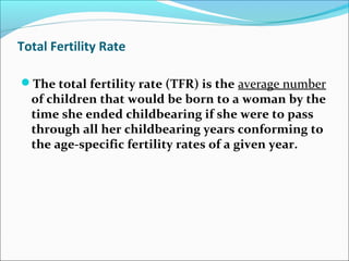 Total Fertility Rate
The total fertility rate (TFR) is the average number
of children that would be born to a woman by the
time she ended childbearing if she were to pass
through all her childbearing years conforming to
the age-specific fertility rates of a given year.
 