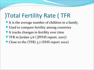 Total Fertility Rate ( TFR(
It is the average number of children in a family.
Used to compare fertility among countries
It tracks changes in fertility over time
TFR in Jordan 3.6 ( JPFHS report, 2007)
Close to the (TFR) 3.7 (DHS report 2002)
 