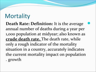 Mortality
Death Rate: Definition: It is the average
annual number of deaths during a year per
1,000 population at midyear; also known as
crude death rate. The death rate, while
only a rough indicator of the mortality
situation in a country, accurately indicates
the current mortality impact on population
growth.
 