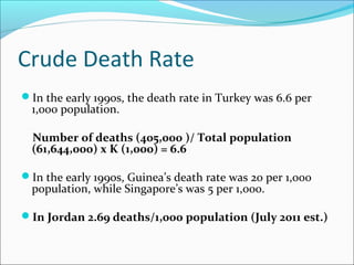 Crude Death Rate
In the early 1990s, the death rate in Turkey was 6.6 per
1,000 population.
Number of deaths (405,000 )/ Total population
(61,644,000) x K (1,000) = 6.6
In the early 1990s, Guinea’s death rate was 20 per 1,000
population, while Singapore’s was 5 per 1,000.
In Jordan 2.69 deaths/1,000 population (July 2011 est.)
 