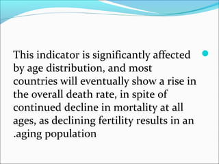 This indicator is significantly affected
by age distribution, and most
countries will eventually show a rise in
the overall death rate, in spite of
continued decline in mortality at all
ages, as declining fertility results in an
aging population.
 