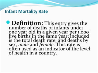 Infant Mortality Rate
Definition: This entry gives the
number of deaths of infants under
one year old in a given year per 1,000
live births in the same year; included
is the total death rate, and deaths by
sex, male and female. This rate is
often used as an indicator of the level
of health in a country.
 