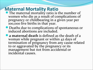 Maternal Mortality Ratio
The maternal mortality ratio is the number of
women who die as a result of complications of
pregnancy or childbearing in a given year per
100,000 live births in that year.
Deaths due to complications of spontaneous or
induced abortions are included.
a maternal death is defined as the death of a
woman while pregnant or within 42 days of
termination of pregnancy from any cause related
to or aggravated by the pregnancy or its
management but not from accidental or
incidental causes.
 