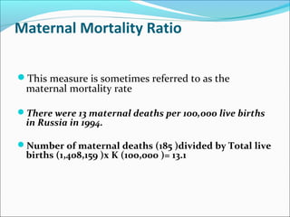 Maternal Mortality Ratio
This measure is sometimes referred to as the
maternal mortality rate
There were 13 maternal deaths per 100,000 live births
in Russia in 1994.
Number of maternal deaths (185 )divided by Total live
births (1,408,159 )x K (100,000 )= 13.1
 