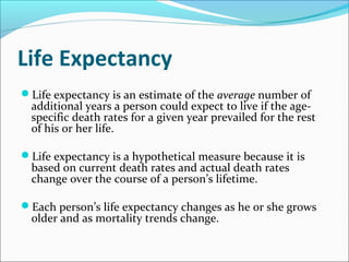 Life Expectancy
Life expectancy is an estimate of the average number of
additional years a person could expect to live if the age-
specific death rates for a given year prevailed for the rest
of his or her life.
Life expectancy is a hypothetical measure because it is
based on current death rates and actual death rates
change over the course of a person’s lifetime.
Each person’s life expectancy changes as he or she grows
older and as mortality trends change.
 