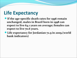 Life Expectancy
If the age-specific death rates for 1996 remain
unchanged, males in Brazil born in 1998 can
expect to live 64.1 years on average; females can
expect to live 70.6 years.
Life expectancy for Jordanian 72.9 in 2009.(world
bank indicators)
 