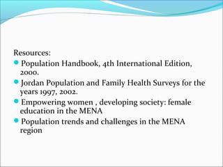 Resources:
Population Handbook, 4th International Edition,
2000.
Jordan Population and Family Health Surveys for the
years 1997, 2002.
Empowering women , developing society: female
education in the MENA
Population trends and challenges in the MENA
region
 
