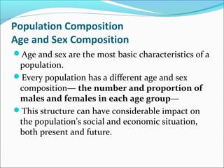 Population Composition
Age and Sex Composition
Age and sex are the most basic characteristics of a
population.
Every population has a different age and sex
composition— the number and proportion of
males and females in each age group—
This structure can have considerable impact on
the population’s social and economic situation,
both present and future.
 