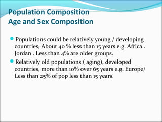 Population Composition
Age and Sex Composition
Populations could be relatively young / developing
countries, About 40 % less than 15 years e.g. Africa..
Jordan . Less than 4% are older groups.
Relatively old populations ( aging), developed
countries, more than 10% over 65 years e.g. Europe/
Less than 25% of pop less than 15 years.
 
