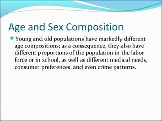 Age and Sex Composition
Young and old populations have markedly different
age compositions; as a consequence, they also have
different proportions of the population in the labor
force or in school, as well as different medical needs,
consumer preferences, and even crime patterns.
 