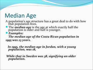 Median Age
A population’s age structure has a great deal to do with how
that population lives.
The median age is the age at which exactly half the
population is older and half is younger.
Examples:
The median age of the Costa Rican population in
1995 was 23 years.
In 1995, the median age in Jordan, with a young
population, was 18,
While that in Sweden was 38, signifying an older
population.
 