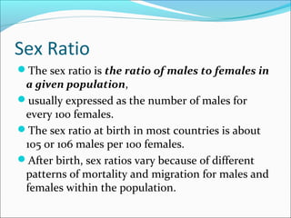 Sex Ratio
The sex ratio is the ratio of males to females in
a given population,
usually expressed as the number of males for
every 100 females.
The sex ratio at birth in most countries is about
105 or 106 males per 100 females.
After birth, sex ratios vary because of different
patterns of mortality and migration for males and
females within the population.
 