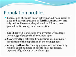 Population profiles
Populations of countries can differ markedly as a result of
past and current patterns of fertility, mortality, and
migration. However, they all tend to fall into three
general profiles of age-sex composition.
1. Rapid growth is indicated by a pyramid with a large
percentage of people in the younger ages.
2. Slow growth is reflected by a pyramid with a smaller
proportion of the population in the younger ages.
3. Zero growth or decreasing populations are shown by
roughly equal numbers of people in all age ranges,
tapering off gradually at the older ages.
 