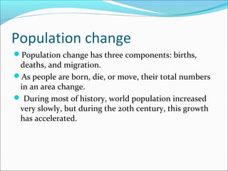 Population change
Population change has three components: births,
deaths, and migration.
As people are born, die, or move, their total numbers
in an area change.
 During most of history, world population increased
very slowly, but during the 20th century, this growth
has accelerated.
 