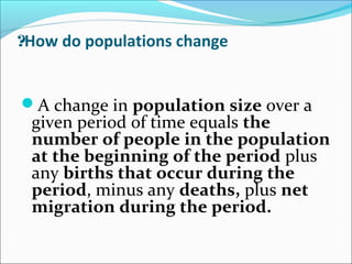 How do populations change?
A change in population size over a
given period of time equals the
number of people in the population
at the beginning of the period plus
any births that occur during the
period, minus any deaths, plus net
migration during the period.
 