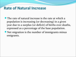 Rate of Natural Increase
The rate of natural increase is the rate at which a
population is increasing (or decreasing) in a given
year due to a surplus (or deficit) of births over deaths,
expressed as a percentage of the base population.
Net migration is the number of immigrants minus
emigrants.
 
