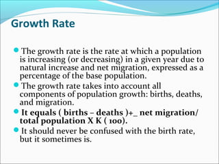 Growth Rate
The growth rate is the rate at which a population
is increasing (or decreasing) in a given year due to
natural increase and net migration, expressed as a
percentage of the base population.
The growth rate takes into account all
components of population growth: births, deaths,
and migration.
It equals ( births – deaths )+_ net migration/
total population X K ( 100).
It should never be confused with the birth rate,
but it sometimes is.
 