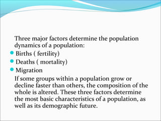 Three major factors determine the population
dynamics of a population:
Births ( fertility)
Deaths ( mortality)
Migration
If some groups within a population grow or
decline faster than others, the composition of the
whole is altered. These three factors determine
the most basic characteristics of a population, as
well as its demographic future.
 