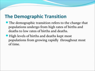 The Demographic Transition
The demographic transition refers to the change that
populations undergo from high rates of births and
deaths to low rates of births and deaths.
High levels of births and deaths kept most
populations from growing rapidly throughout most
of time.
 