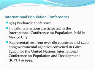International Population Conferences
1974 Bucharest conference
In 1984, 149 nations participated in the
International Conference on Population, held in
Mexico City.
Representatives from over 180 countries and 1,200
nongovernmental agencies convened in Cairo,
Egypt, for the United Nations International
Conference on Population and Development
(ICPD) in 1994.
 