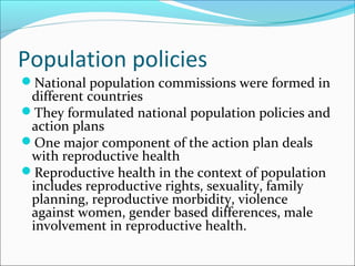 Population policies
National population commissions were formed in
different countries
They formulated national population policies and
action plans
One major component of the action plan deals
with reproductive health
Reproductive health in the context of population
includes reproductive rights, sexuality, family
planning, reproductive morbidity, violence
against women, gender based differences, male
involvement in reproductive health.
 