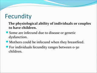 Fecundity
The physiological ability of individuals or couples
to have children.
Some are infecund due to disease or genetic
dysfunction.
Mothers could be infecund when they breastfeed.
For individuals fecundity ranges between 0-30
children.
 