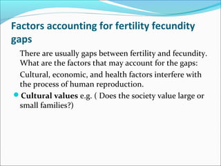 Factors accounting for fertility fecundity
gaps
There are usually gaps between fertility and fecundity.
What are the factors that may account for the gaps:
Cultural, economic, and health factors interfere with
the process of human reproduction.
Cultural values e.g. ( Does the society value large or
small families?)
 