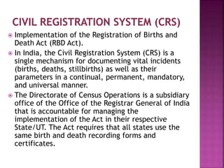  Implementation of the Registration of Births and
Death Act (RBD Act).
 In India, the Civil Registration System (CRS) is a
single mechanism for documenting vital incidents
(births, deaths, stillbirths) as well as their
parameters in a continual, permanent, mandatory,
and universal manner.
 The Directorate of Census Operations is a subsidiary
office of the Office of the Registrar General of India
that is accountable for managing the
implementation of the Act in their respective
State/UT. The Act requires that all states use the
same birth and death recording forms and
certificates.
 