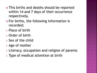  This births and deaths should be reported
within 14 and 7 days of their occurrence
respectively.
 For births, the following information is
recorded;
 Place of birth
 Order of birth
 Sex of the child
 Age of mother
 Literacy, occupation and religion of parents
 Type of medical attention at birth
 