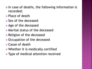 In case of deaths, the following information is
recorded;
 Place of death
 Sex of the deceased
 Age of the deceased
 Marital status of the deceased
 Religion of the deceased
 Occupation of the deceased
 Cause of death
 Whether it is medically certified
 Type of medical attention received
 