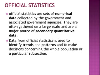  official statistics are sets of numerical
data collected by the government and
associated government agencies. They are
often gathered on a large scale and are a
major source of secondary quantitative
data.
 Data from official statistics is used to
identify trends and patterns and to make
decisions concerning the whole population or
a particular subsection.
 