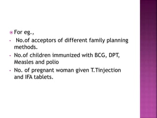  For eg.,
• No.of acceptors of different family planning
methods.
• No.of children immunized with BCG, DPT,
Measles and polio
• No. of pregnant woman given T.Tinjection
and IFA tablets.
 