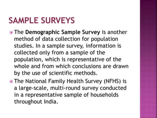  The Demographic Sample Survey is another
method of data collection for population
studies. In a sample survey, information is
collected only from a sample of the
population, which is representative of the
whole and from which conclusions are drawn
by the use of scientific methods.
 The National Family Health Survey (NFHS) is
a large-scale, multi-round survey conducted
in a representative sample of households
throughout India.
 