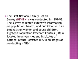  The First National Family Health
Survey (NFHS -1) was conducted in 1992-93.
The survey collected extensive information
on population, health, and nutrition, with an
emphasis on women and young children.
Eighteen Population Research Centres (PRCs),
located in universities and institutes of
national repute, assisted IIPS in all stages of
conducting NFHS-1.
 