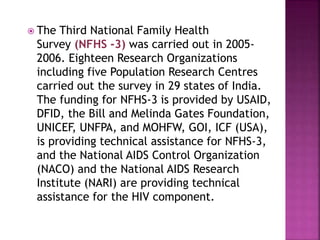  The Third National Family Health
Survey (NFHS -3) was carried out in 2005-
2006. Eighteen Research Organizations
including five Population Research Centres
carried out the survey in 29 states of India.
The funding for NFHS-3 is provided by USAID,
DFID, the Bill and Melinda Gates Foundation,
UNICEF, UNFPA, and MOHFW, GOI, ICF (USA),
is providing technical assistance for NFHS-3,
and the National AIDS Control Organization
(NACO) and the National AIDS Research
Institute (NARI) are providing technical
assistance for the HIV component.
 