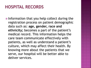  Information that you help collect during the
registration process on patient demographic
data such as: age, gender, race and
ethnicity; becomes a part of the patient’s
medical record. This information helps the
care team communicate effectively with
patients, as well as understand a patient’s
culture, which may affect their health. By
knowing more about the patients that we
serve, our hospital will be better able to
deliver services.
 