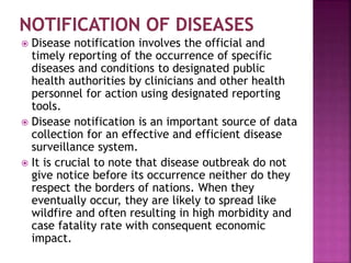  Disease notification involves the official and
timely reporting of the occurrence of specific
diseases and conditions to designated public
health authorities by clinicians and other health
personnel for action using designated reporting
tools.
 Disease notification is an important source of data
collection for an effective and efficient disease
surveillance system.
 It is crucial to note that disease outbreak do not
give notice before its occurrence neither do they
respect the borders of nations. When they
eventually occur, they are likely to spread like
wildfire and often resulting in high morbidity and
case fatality rate with consequent economic
impact.
 