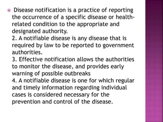  Disease notification is a practice of reporting
the occurrence of a specific disease or health-
related condition to the appropriate and
designated authority.
2. A notifiable disease is any disease that is
required by law to be reported to government
authorities.
3. Effective notification allows the authorities
to monitor the disease, and provides early
warning of possible outbreaks
4. A notifiable disease is one for which regular
and timely information regarding individual
cases is considered necessary for the
prevention and control of the disease.
 