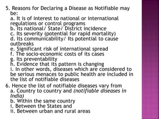 5. Reasons for Declaring a Disease as Notifiable may
be:
a. It is of interest to national or international
regulations or control programs
b. Its national/ State/ District incidence
c. Its severity (potential for rapid mortality)
d. Its communicability/ Its potential to cause
outbreaks
e. Significant risk of international spread
f. The socio-economic costs of its cases
g. Its preventability
h. Evidence that its pattern is changing
i. In other words, diseases which are considered to
be serious menaces to public health are included in
the list of notifiable diseases
6. Hence the list of notifiable diseases vary from
a. Country to country and (notifiable diseases in
India)
b. Within the same country
i. Between the States and
ii. Between urban and rural areas
 