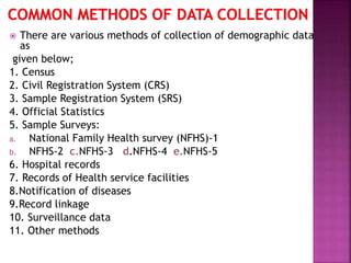  There are various methods of collection of demographic data
as
given below;
1. Census
2. Civil Registration System (CRS)
3. Sample Registration System (SRS)
4. Official Statistics
5. Sample Surveys:
a. National Family Health survey (NFHS)-1
b. NFHS-2 c.NFHS-3 d.NFHS-4 e.NFHS-5
6. Hospital records
7. Records of Health service facilities
8.Notification of diseases
9.Record linkage
10. Surveillance data
11. Other methods
 
