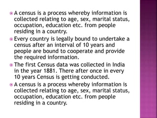  A census is a process whereby information is
collected relating to age, sex, marital status,
occupation, education etc. from people
residing in a country.
 Every country is legally bound to undertake a
census after an interval of 10 years and
people are bound to cooperate and provide
the required information.
 The first Census data was collected in India
in the year 1881. There after once in every
10 years Census is getting conducted.
 A census is a process whereby information is
collected relating to age, sex, marital status,
occupation, education etc. from people
residing in a country.
 