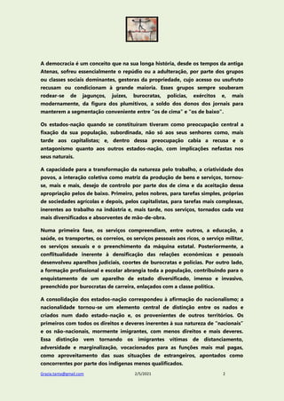 Grazia.tanta@gmail.com 2/5/2021 2
A democracia é um conceito que na sua longa história, desde os tempos da antiga
Atenas, sofreu essencialmente o repúdio ou a adulteração, por parte dos grupos
ou classes sociais dominantes, gestoras da propriedade, cujo acesso ou usufruto
recusam ou condicionam à grande maioria. Esses grupos sempre souberam
rodear-se de jagunços, juízes, burocratas, polícias, exércitos e, mais
modernamente, da figura dos plumitivos, a soldo dos donos dos jornais para
manterem a segmentação conveniente entre “os de cima” e “os de baixo”.
Os estados-nação quando se constituíram tiveram como preocupação central a
fixação da sua população, subordinada, não só aos seus senhores como, mais
tarde aos capitalistas; e, dentro dessa preocupação cabia a recusa e o
antagonismo quanto aos outros estados-nação, com implicações nefastas nos
seus naturais.
A capacidade para a transformação da natureza pelo trabalho, a criatividade dos
povos, a interação coletiva como matriz da produção de bens e serviços, tornou-
se, mais e mais, desejo de controlo por parte dos de cima e da aceitação dessa
apropriação pelos de baixo. Primeiro, pelos nobres, para tarefas simples, próprias
de sociedades agrícolas e depois, pelos capitalistas, para tarefas mais complexas,
inerentes ao trabalho na indústria e, mais tarde, nos serviços, tornados cada vez
mais diversificados e absorventes de mão-de-obra.
Numa primeira fase, os serviços compreendiam, entre outros, a educação, a
saúde, os transportes, os correios, os serviços pessoais aos ricos, o serviço militar,
os serviços sexuais e o preenchimento da máquina estatal. Posteriormente, a
conflitualidade inerente à densificação das relações económicas e pessoais
desenvolveu aparelhos judiciais, coortes de burocratas e polícias. Por outro lado,
a formação profissional e escolar abrangia toda a população, contribuindo para o
enquistamento de um aparelho de estado diversificado, imenso e invasivo,
preenchido por burocratas de carreira, enlaçados com a classe política.
A consolidação dos estados-nação correspondeu à afirmação do nacionalismo; a
nacionalidade tornou-se um elemento central de distinção entre os nados e
criados num dado estado-nação e, os provenientes de outros territórios. Os
primeiros com todos os direitos e deveres inerentes à sua natureza de “nacionais”
e os não-nacionais, mormente imigrantes, com menos direitos e mais deveres.
Essa distinção vem tornando os imigrantes vítimas de distanciamento,
adversidade e marginalização, vocacionados para as funções mais mal pagas,
como aproveitamento das suas situações de estrangeiros, apontados como
concorrentes por parte dos indígenas menos qualificados.
 