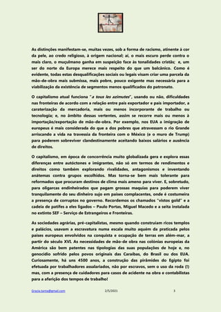 Grazia.tanta@gmail.com 2/5/2021 3
As distinções manifestam-se, muitas vezes, sob a forma de racismo, atinente à cor
da pele, ao credo religioso, à origem nacional; aí, o mais escuro perde contra o
mais claro, o muçulmano ganha em suspeição face às tonalidades cristãs; e, um
ser do norte da Europa merece mais respeito do que um balcânico. Como é
evidente, todas estas desqualificações sociais ou legais visam criar uma parcela da
mão-de-obra mais submissa, mais pobre, pouco exigente mas necessária para a
viabilização da existência de segmentos menos qualificados do patronato.
O capitalismo atual funciona “a tous les azimutes”, usando ou não, dificuldades
nas fronteiras de acordo com a relação entre país exportador e país importador, a
caraterização da mercadoria, mais ou menos incorporante de trabalho ou
tecnologia; e, no âmbito dessas vertentes, assim se recorre mais ou menos à
importação/exportação de mão-de-obra. Por exemplo, nos EUA a imigração de
europeus é mais considerada do que a dos pobres que atravessam o rio Grande
arriscando a vida na travessia da fronteira com o México (e o muro de Trump)
para poderem sobreviver clandestinamente aceitando baixos salários e ausência
de direitos.
O capitalismo, em época de concorrência muito globalizada gera e explora essas
diferenças entre autóctones e imigrantes, não só em termos de rendimentos e
direitos como também explorando rivalidades, antagonismos e inventando
anátemas contra grupos escolhidos. Mas torna-se bem mais tolerante para
reformados que procuram destinos de clima mais ameno para viver. E, sobretudo,
para oligarcas endinheirados que pagam grossas maquias para poderem viver
tranquilamente do seu dinheiro sujo em países complacentes, onde é costumeira
a presença de corruptos no governo. Recordemos os chamados “vistos gold” e a
cadeia de patifes a eles ligados – Paulo Portas, Miguel Macedo e a seita instalada
no extinto SEF – Serviço de Estrangeiros e Fronteiras.
As sociedades agrárias, pré-capitalistas, mesmo quando construíam ricos templos
e palácios, usavam a escravatura numa escala muito aquém da praticada pelos
países europeus envolvidos na conquista e ocupação de terras em além-mar, a
partir do século XVI. As necessidades de mão-de obra nas colónias europeias da
América são bem patentes nas tipologias das suas populações de hoje e, no
genocídio sofrido pelos povos originais das Caraíbas, do Brasil ou dos EUA.
Curiosamente, há uns 4500 anos, a construção das pirâmides do Egipto foi
efetuada por trabalhadores assalariados, não por escravos, sem o uso da roda (!)
mas, com a presença de cuidadores para casos de acidente na obra e contabilistas
para a aferição dos tempos de trabalho!
 