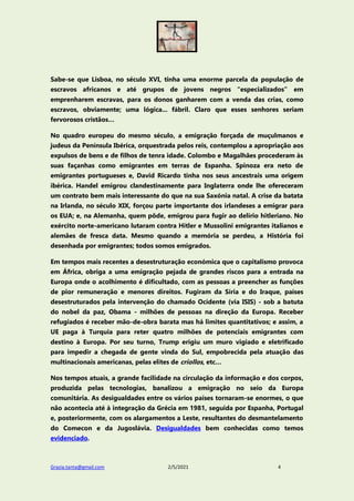 Grazia.tanta@gmail.com 2/5/2021 4
Sabe-se que Lisboa, no século XVI, tinha uma enorme parcela da população de
escravos africanos e até grupos de jovens negros “especializados” em
emprenharem escravas, para os donos ganharem com a venda das crias, como
escravos, obviamente; uma lógica... fábril. Claro que esses senhores seriam
fervorosos cristãos…
No quadro europeu do mesmo século, a emigração forçada de muçulmanos e
judeus da Península Ibérica, orquestrada pelos reis, contemplou a apropriação aos
expulsos de bens e de filhos de tenra idade. Colombo e Magalhães procederam às
suas façanhas como emigrantes em terras de Espanha. Spinoza era neto de
emigrantes portugueses e, David Ricardo tinha nos seus ancestrais uma origem
ibérica. Handel emigrou clandestinamente para Inglaterra onde lhe ofereceram
um contrato bem mais interessante do que na sua Saxónia natal. A crise da batata
na Irlanda, no século XIX, forçou parte importante dos irlandeses a emigrar para
os EUA; e, na Alemanha, quem pôde, emigrou para fugir ao delírio hitleriano. No
exército norte-americano lutaram contra Hitler e Mussolini emigrantes italianos e
alemães de fresca data. Mesmo quando a memória se perdeu, a História foi
desenhada por emigrantes; todos somos emigrados.
Em tempos mais recentes a desestruturação económica que o capitalismo provoca
em África, obriga a uma emigração pejada de grandes riscos para a entrada na
Europa onde o acolhimento é dificultado, com as pessoas a preencher as funções
de pior remuneração e menores direitos. Fugiram da Síria e do Iraque, países
desestruturados pela intervenção do chamado Ocidente (via ISIS) - sob a batuta
do nobel da paz, Obama - milhões de pessoas na direção da Europa. Receber
refugiados é receber mão-de-obra barata mas há limites quantitativos; e assim, a
UE paga à Turquia para reter quatro milhões de potenciais emigrantes com
destino à Europa. Por seu turno, Trump erigiu um muro vigiado e eletrificado
para impedir a chegada de gente vinda do Sul, empobrecida pela atuação das
multinacionais americanas, pelas elites de criollos, etc…
Nos tempos atuais, a grande facilidade na circulação da informação e dos corpos,
produzida pelas tecnologias, banalizou a emigração no seio da Europa
comunitária. As desigualdades entre os vários países tornaram-se enormes, o que
não acontecia até à integração da Grécia em 1981, seguida por Espanha, Portugal
e, posteriormente, com os alargamentos a Leste, resultantes do desmantelamento
do Comecon e da Jugoslávia. Desigualdades bem conhecidas como temos
evidenciado.
 