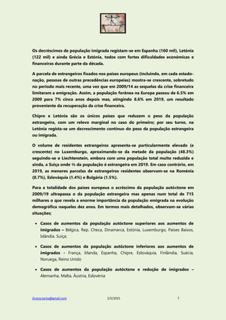 Grazia.tanta@gmail.com 2/5/2021 7
Os decréscimos de população imigrada registam-se em Espanha (160 mil), Letónia
(122 mil) e ainda Grécia e Estónia, todos com fortes dificuldades económicas e
financeiras durante parte da década.
A parcela de estrangeiros fixados nos países europeus (incluindo, em cada estado-
nação, pessoas de outras precedências europeias) mostra-se crescente, sobretudo
no período mais recente, uma vez que em 2009/14 as sequelas da crise financeira
limitaram a emigração. Assim, a população forânea na Europa passou de 6.5% em
2009 para 7% cinco anos depois mas, atingindo 8.6% em 2019, um resultado
proveniente da recuperação da crise financeira.
Chipre e Letónia são os únicos países que reduzem o peso da população
estrangeira, com um relevo marginal no caso do primeiro; por seu turno, na
Letónia regista-se um decrescimento contínuo do peso da população estrangeira
ou imigrada.
O volume de residentes estrangeiros apresenta-se particularmente elevado (e
crescente) no Luxemburgo, aproximando-se da metade da população (48.3%)
seguindo-se o Liechtenstein, embora com uma população total muito reduzida e
ainda, a Suiça onde ¼ da população é estrangeira em 2019. Em caso contrário, em
2019, as menores parcelas de estrangeiros residentes observam-se na Roménia
(0.7%), Eslováquia (1.4%) e Bulgária (1.5%).
Para a totalidade dos países europeus o acréscimo da população autóctone em
2009/19 ultrapassa o da população estrangeira mas apenas num total de 715
milhares o que revela a enorme importância da população emigrada na evolução
demográfica naqueles dez anos. Em termos mais detalhados, observam-se várias
situações;
 Casos de aumentos da população autóctone superiores aos aumentos de
imigrados – Bélgica, Rep. Checa, Dinamarca, Estónia, Luxemburgo, Países Baixos,
Islândia. Suíça;
 Casos de aumentos da população autóctone inferiores aos aumentos de
imigrados - França, Irlanda, Espanha, Chipre, Eslováquia, Finlândia, Suécia,
Noruega, Reino Unido
 Casos de aumentos da população autóctone e redução de imigrados –
Alemanha, Malta, Áustria, Eslovénia
 