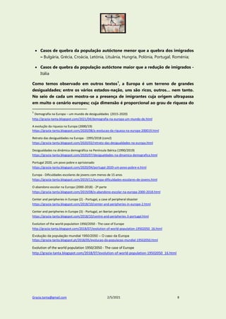 Grazia.tanta@gmail.com 2/5/2021 8
 Casos de quebra da população autóctone menor que a quebra dos imigrados
– Bulgária, Grécia, Croácia, Letónia, Lituânia, Hungria, Polónia, Portugal, Roménia;
 Casos de quebra da população autóctone maior que a redução de imigrados -
Itália
Como temos observado em outros textos1
, a Europa é um terreno de grandes
desigualdades; entre os vários estados-nação, uns são ricos, outros… nem tanto.
No seio de cada um mostra-se a presença de imigrantes cuja origem ultrapassa
em muito o cenário europeu; cuja dimensão é proporcional ao grau de riqueza do
1
Demografia na Europa – um mundo de desigualdades (2015-2020)
http://grazia-tanta.blogspot.com/2021/04/demografia-na-europa-um-mundo-de.html
A evolução da riqueza na Europa (2000/19)
https://grazia-tanta.blogspot.com/2020/08/a-evolucao-da-riqueza-na-europa-200019.html
Retrato das desigualdades na Europa - 1995/2018 (concl)
https://grazia-tanta.blogspot.com/2020/02/retrato-das-desigualdades-na-europa.html
Desigualdades na dinâmica demográfica na Península Ibérica (1990/2019)
https://grazia-tanta.blogspot.com/2020/07/desigualdades-na-dinamica-demografica.html
Portugal 2020, um povo pobre e aprisionado
https://grazia-tanta.blogspot.com/2020/04/portugal-2020-um-povo-pobre-e.html
Europa - Dificuldades escolares de jovens com menos de 15 anos
https://grazia-tanta.blogspot.com/2019/11/europa-dificuldades-escolares-de-jovens.html
O abandono escolar na Europa (2000-2018) - 2ª parte
https://grazia-tanta.blogspot.com/2019/08/o-abandono-escolar-na-europa-2000-2018.html
Center and peripheries in Europe (2) - Portugal, a case of peripheral disaster
https://grazia-tanta.blogspot.com/2018/10/center-and-peripheries-in-europe-2.html
Center and peripheries in Europe (3) - Portugal, an Iberian periphery
https://grazia-tanta.blogspot.com/2018/10/centre-and-peripheries-3-portugal.html
Evolution of the world population 1950/2050 - The case of Europe
http://grazia-tanta.blogspot.com/2018/07/evolution-of-world-population-19502050_16.html
Evolução da população mundial 1950/2050 – O caso da Europa
https://grazia-tanta.blogspot.pt/2018/05/evolucao-da-populacao-mundial-19502050.html
Evolution of the world population 1950/2050 - The case of Europe
http://grazia-tanta.blogspot.com/2018/07/evolution-of-world-population-19502050_16.html
 