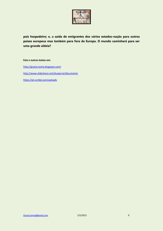 Grazia.tanta@gmail.com 2/5/2021 9
país hospedeiro; e, a saída de emigrantes dos vários estados-nação para outros
países europeus mas também para fora da Europa. O mundo caminhará para ser
uma grande aldeia?
Este e outros textos em:
http://grazia-tanta.blogspot.com/
http://www.slideshare.net/durgarrai/documents
https://pt.scribd.com/uploads
 