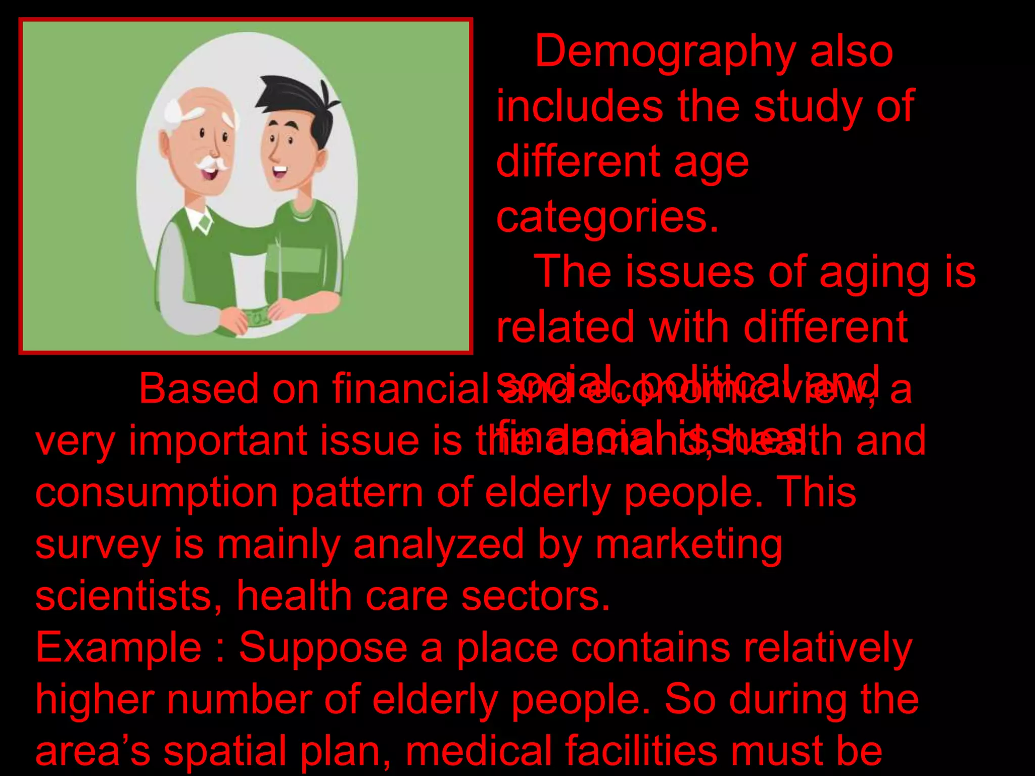 Demography also
includes the study of
different age
categories.
The issues of aging is
related with different
social, political and
financial issues.
Based on financial and economic view, a
very important issue is the demand, health and
consumption pattern of elderly people. This
survey is mainly analyzed by marketing
scientists, health care sectors.
Example : Suppose a place contains relatively
higher number of elderly people. So during the
area’s spatial plan, medical facilities must be
 